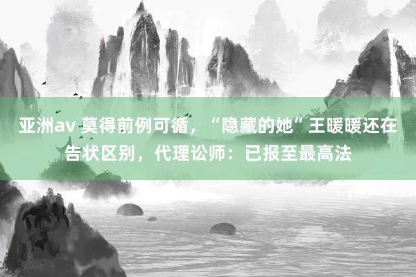 亚洲av 莫得前例可循，“隐藏的她”王暖暖还在告状区别，代理讼师：已报至最高法