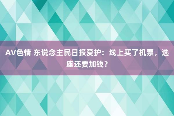 AV色情 东说念主民日报爱护：线上买了机票，选座还要加钱？