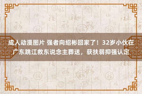 成人动漫图片 强者向绍彬回家了！32岁小伙在广东跳江救东说念主葬送，获扶弱抑强认定