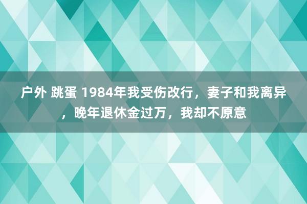 户外 跳蛋 1984年我受伤改行，妻子和我离异，晚年退休金过万，我却不原意