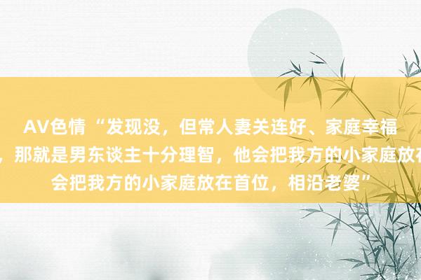 AV色情 “发现没，但常人妻关连好、家庭幸福的，都有一个共性，那就是男东谈主十分理智，他会把我方的小家庭放在首位，相沿老婆”