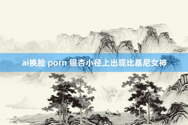 ai换脸 porn 银杏小径上出现比基尼女神