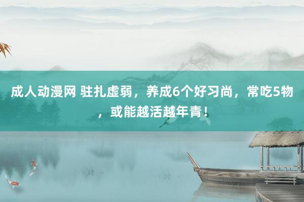 成人动漫网 驻扎虚弱，养成6个好习尚，常吃5物，或能越活越年青！