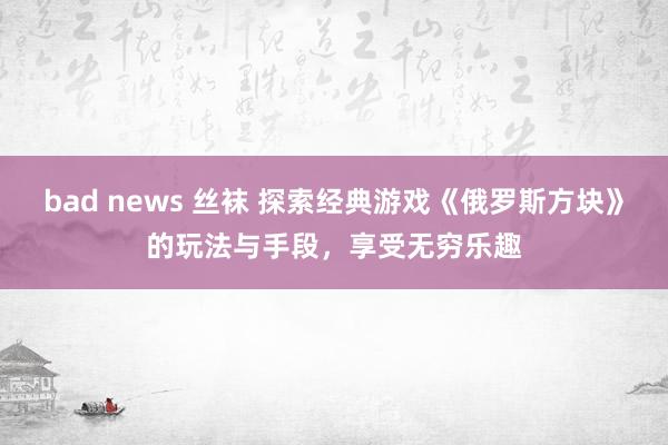 bad news 丝袜 探索经典游戏《俄罗斯方块》的玩法与手段，享受无穷乐趣