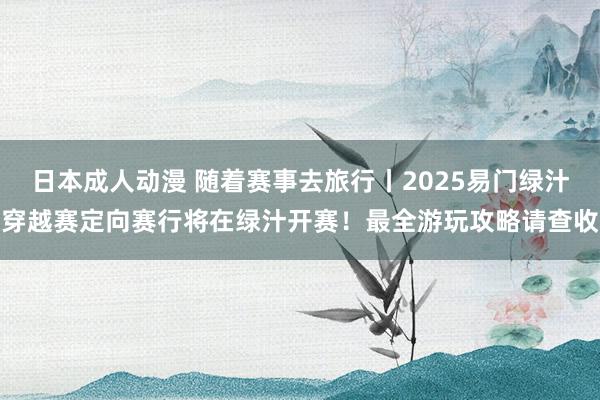 日本成人动漫 随着赛事去旅行丨2025易门绿汁穿越赛定向赛行将在绿汁开赛！最全游玩攻略请查收