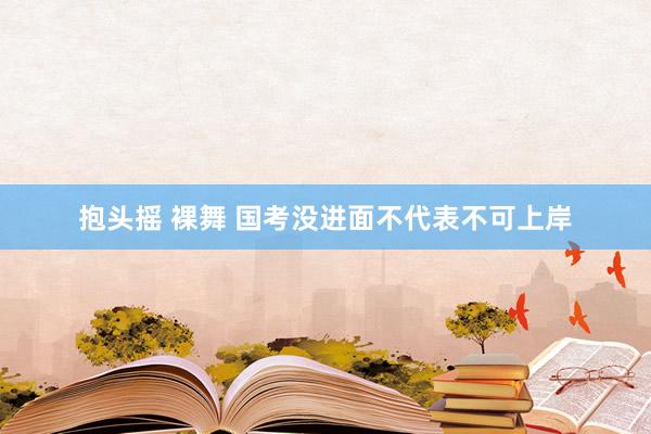 抱头摇 裸舞 国考没进面不代表不可上岸