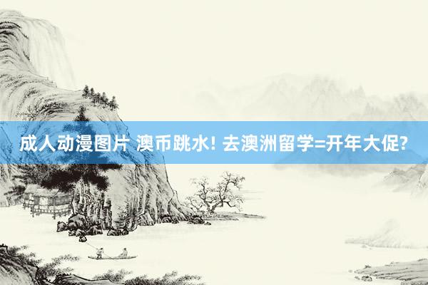 成人动漫图片 澳币跳水! 去澳洲留学=开年大促?